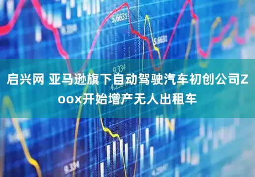 启兴网 亚马逊旗下自动驾驶汽车初创公司Zoox开始增产无人出租车