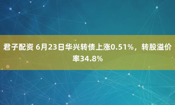 君子配资 6月23日华兴转债上涨0.51%，转股溢价率34.8%
