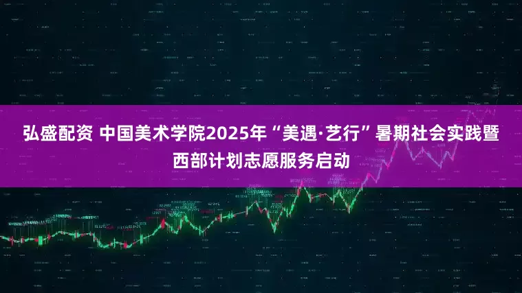 弘盛配资 中国美术学院2025年“美遇·艺行”暑期社会实践暨西部计划志愿服务启动