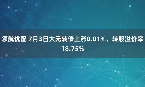 领航优配 7月3日大元转债上涨0.01%，转股溢价率18.75%