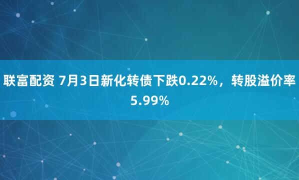 联富配资 7月3日新化转债下跌0.22%,转股溢价率5.99%