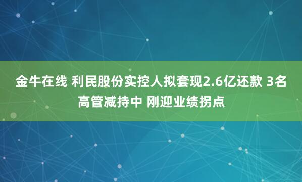 金牛在线 利民股份实控人拟套现2.6亿还款 3名高管减持中 刚迎业绩拐点