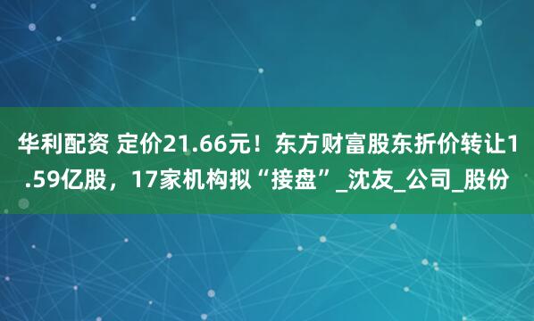 华利配资 定价21.66元！东方财富股东折价转让1.59亿股，17家机构拟“接盘”_沈友_公司_股份