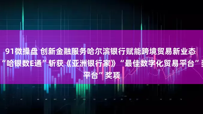 91微操盘 创新金融服务哈尔滨银行赋能跨境贸易新业态  ——“哈银数E通”斩获《亚洲银行家》“最佳数字化贸易平台”奖项