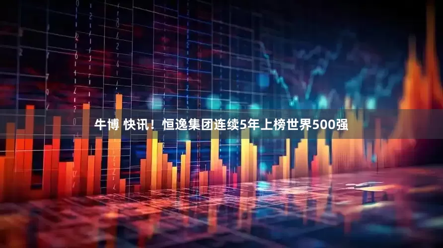 牛博 快讯！恒逸集团连续5年上榜世界500强