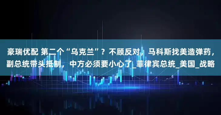 豪瑞优配 第二个“乌克兰”?不顾反对,马科斯找美造弹药,副总统带头抵制,中方必须要小心了_菲律宾总统_美国_战略