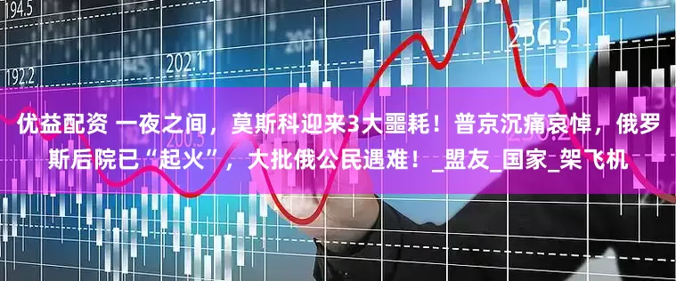 优益配资 一夜之间，莫斯科迎来3大噩耗！普京沉痛哀悼，俄罗斯后院已“起火”，大批俄公民遇难！_盟友_国家_架飞机