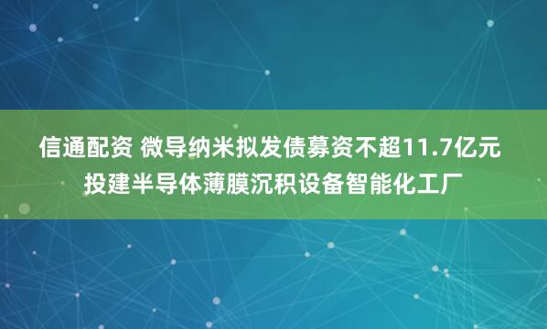 信通配资 微导纳米拟发债募资不超11.7亿元 投建半导体薄膜沉积设备智能化工厂