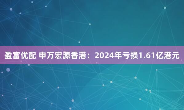 盈富优配 申万宏源香港：2024年亏损1.61亿港元
